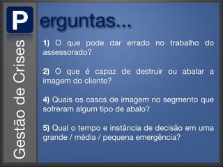 P   erguntas...
    1) O que pode dar errado no trabalho do
    assessorado?

    2) O que é capaz de destruir ou abalar a
    imagem do cliente?

    4) Quais os casos de imagem no segmento que
    sofreram algum tipo de abalo?

    5) Qual o tempo e instância de decisão em uma
    grande / média / pequena emergência?
 