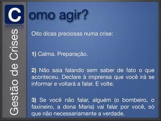 C   omo agir?
    Oito dicas preciosas numa crise:


    1) Calma. Preparação.

    2) Não saia falando sem saber de fato o que
    aconteceu. Declare à imprensa que você irá se
    informar e voltará a falar. E volte.

    3) Se você não falar, alguém (o bombeiro, o
    faxineiro, a dona Maria) vai falar por você, só
    que não necessariamente a verdade.
 