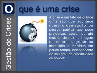 O   que é uma crise
           A crise é um fato de grande
           dimensão que acontece
           numa organização ou
           pessoa pública que pode
           prejudicar, abalar ou até
           mesmo destruir a imagem
           d a e m p re s a , g r u p o o u
           instituição e indivíduo em
           pouco tempo, independente
           do seu grau de credibilidade
           ou solidez.
 