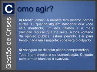 C   omo agir?
    4) Mentir, jamais. A mentira tem mesmo pernas
    curtas. E, quando alguém descobrir que você
    está mentindo, um dos últimos e o mais
    precioso recurso que lhe resta, a boa vontade
    da opinião pública, estará perdido. Daí para
    frente, nada mais importa: você será o culpado.

    5) Assegure-se de estar sendo compreendido.
    Tudo é um problema de comunicação. Cuidado
    com termos técnicos e evasivos.
 