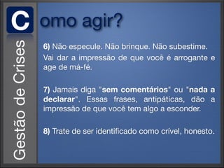 C   omo agir?
    6) Não especule. Não brinque. Não subestime.
    Vai dar a impressão de que você é arrogante e
    age de má-fé.

    7) Jamais diga "sem comentários" ou "nada a
    declarar". Essas frases, antipáticas, dão a
    impressão de que você tem algo a esconder.

    8) Trate de ser identiﬁcado como crível, honesto.
 