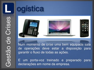 L   ogística



    Num momento de crise uma bem equipada sala
    de operações deve estar a disposição para
    garantir o ﬂuxo de todas as ações.

    E um porta-voz treinado e preparado para
    declarações em nome da empresa.
 
