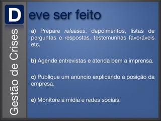 D   eve ser feito
    a) Prepare releases, depoimentos, listas de
    perguntas e respostas, testemunhas favoráveis
    etc.

    b) Agende entrevistas e atenda bem a imprensa.

    c) Publique um anúncio explicando a posição da
    empresa.

    e) Monitore a mídia e redes sociais.
 