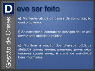 D   eve ser feito
    e) Mantenha ativos os canais de comunicação
    com o governo.

    f) Se necessário, contrate os serviços de um call
    center para atender o público.

    g) Monitore a reação dos diversos públicos
    afetados (clientes, acionistas, fornecedores, governo, ONGs,
    comunidade e público interno), e cuide de mantê-los
    bem informados.
 