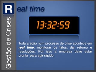 R   eal time



    Toda a ação num processo de crise acontece em
    real time, monitorar os fatos, dar retorno e
    resoluções. Por isso a empresa deve estar
    pronta para agir rápido.
 
