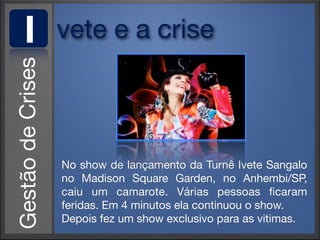 I   vete e a crise



    No show de lançamento da Turnê Ivete Sangalo
    no Madison Square Garden, no Anhembi/SP,
    caiu um camarote. Várias pessoas ﬁcaram
    feridas. Em 4 minutos ela continuou o show.
    Depois fez um show exclusivo para as vitimas.
 