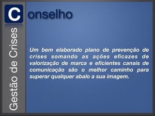 C   onselho

    Um bem elaborado plano de prevenção de
    crises somando as ações eﬁcazes de
    valorização de marca e eﬁcientes canais de
    comunicação são o melhor caminho para
    superar qualquer abalo a sua imagem.
 