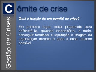 C   ômite de crise
    Qual a função de um comitê de crise?

    Em primeiro lugar, estar preparado para
    enfrentá-la, quando necessário, e mais,
    conseguir fortalecer a reputação e imagem da
    organização durante e após a crise, quando
    possível.
 