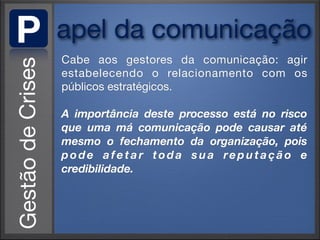 P   apel da comunicação
    Cabe aos gestores da comunicação: agir
    estabelecendo o relacionamento com os
    públicos estratégicos.

    A importância deste processo está no risco
    que uma má comunicação pode causar até
    mesmo o fechamento da organização, pois
    pode afetar toda sua reputação e
    credibilidade.
 