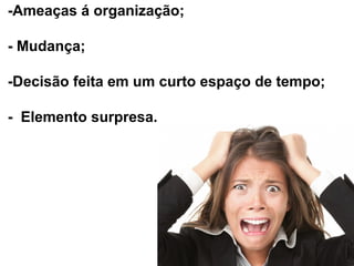 -Ameaças á organização;
- Mudança;
-Decisão feita em um curto espaço de tempo;
- Elemento surpresa.

 
