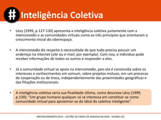 • Lévy (1999, p.127-130) apresenta a inteligência coletiva juntamente com a
interconexão e as comunidades virtuais como os três princípios que orientaram o
crescimento inicial do ciberespaço.
• A interconexão diz respeito à necessidade de que tudo precisa possuir um
endereço na internet (site ou e-mail, por exemplo). Com isso, o indivíduo pode
receber informações de todos os outros e responder a eles.
• Já a comunidade virtual se apoia na interconexão, pois ela é construída sobre os
interesses e conhecimentos em comum, sobre projetos mútuos, em um processo
de cooperação ou de troca, independentemente das proximidades geográficas e
das filiações institucionais.
• A inteligência coletiva seria sua finalidade última, como descreve Lévy (1999,
p.130): “Um grupo humano qualquer só se interessa em constituir-se como
comunidade virtual para aproximar-se do ideal do coletivo inteligente”.
Inteligência Coletiva
#INTERCOMNORTE2014 – GESTÃO DE CRISES DE IMAGEM NA WEB - ALYNNE CID
 