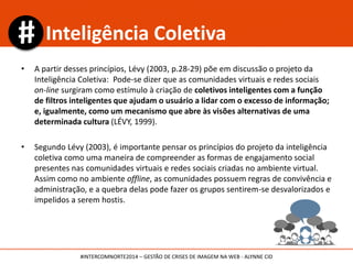 • A partir desses princípios, Lévy (2003, p.28-29) põe em discussão o projeto da
Inteligência Coletiva: Pode-se dizer que as comunidades virtuais e redes sociais
on-line surgiram como estímulo à criação de coletivos inteligentes com a função
de filtros inteligentes que ajudam o usuário a lidar com o excesso de informação;
e, igualmente, como um mecanismo que abre às visões alternativas de uma
determinada cultura (LÉVY, 1999).
• Segundo Lévy (2003), é importante pensar os princípios do projeto da inteligência
coletiva como uma maneira de compreender as formas de engajamento social
presentes nas comunidades virtuais e redes sociais criadas no ambiente virtual.
Assim como no ambiente offline, as comunidades possuem regras de convivência e
administração, e a quebra delas pode fazer os grupos sentirem-se desvalorizados e
impelidos a serem hostis.
Inteligência Coletiva
#INTERCOMNORTE2014 – GESTÃO DE CRISES DE IMAGEM NA WEB - ALYNNE CID
 
