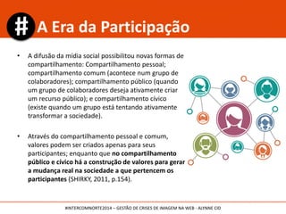 • A difusão da mídia social possibilitou novas formas de
compartilhamento: Compartilhamento pessoal;
compartilhamento comum (acontece num grupo de
colaboradores); compartilhamento público (quando
um grupo de colaboradores deseja ativamente criar
um recurso público); e compartilhamento cívico
(existe quando um grupo está tentando ativamente
transformar a sociedade).
• Através do compartilhamento pessoal e comum,
valores podem ser criados apenas para seus
participantes; enquanto que no compartilhamento
público e cívico há a construção de valores para gerar
a mudança real na sociedade a que pertencem os
participantes (SHIRKY, 2011, p.154).
A Era da Participação
#INTERCOMNORTE2014 – GESTÃO DE CRISES DE IMAGEM NA WEB - ALYNNE CID
 