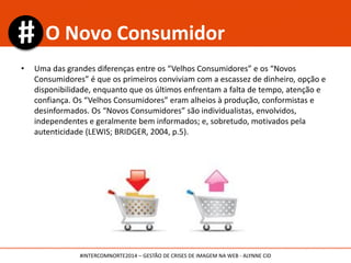 • Uma das grandes diferenças entre os “Velhos Consumidores” e os “Novos
Consumidores” é que os primeiros conviviam com a escassez de dinheiro, opção e
disponibilidade, enquanto que os últimos enfrentam a falta de tempo, atenção e
confiança. Os “Velhos Consumidores” eram alheios à produção, conformistas e
desinformados. Os “Novos Consumidores” são individualistas, envolvidos,
independentes e geralmente bem informados; e, sobretudo, motivados pela
autenticidade (LEWIS; BRIDGER, 2004, p.5).
O Novo Consumidor
#INTERCOMNORTE2014 – GESTÃO DE CRISES DE IMAGEM NA WEB - ALYNNE CID
 