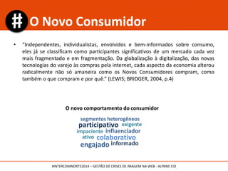 O novo comportamento do consumidor
participativo
colaborativo
exigente
impaciente influenciador
segmentos heterogêneos
informado
ativo
engajado
O Novo Consumidor
• “Independentes, individualistas, envolvidos e bem-informados sobre consumo,
eles já se classificam como participantes significativos de um mercado cada vez
mais fragmentado e em fragmentação. Da globalização à digitalização, das novas
tecnologias do varejo às compras pela internet, cada aspecto da economia alterou
radicalmente não só amaneira como os Novos Consumidores compram, como
também o que compram e por quê.” (LEWIS; BRIDGER, 2004, p.4)
#INTERCOMNORTE2014 – GESTÃO DE CRISES DE IMAGEM NA WEB - ALYNNE CID
 