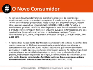 • As comunidades virtuais tornaram-se os melhores ambientes de experiência e
relacionamento entre consumidores e empresas. É uma forma de gerar confiança dos
“Novos Consumidores” pelas marcas. Nesse espaço, eles encontram amigos, trocam
ideias, contam novidades e relaxam (LEWIS; BRIDGER, 2004, p.181). Para eles, o
envolvimento gera mais satisfação, além de gerar um valor de mais autenticidade para
o produto ao qual participam da criação. Enquanto que, para os fornecedores, cria-se a
oportunidade de aprender mais sobre as preferências pessoais dos “Novos
Consumidores” para, assim, adequar seus produtos e serviços. (LEWIS; BRIDGER, 2004,
p.111-114).
• A fidelidade às marcas diante dos “Novos Consumidores” está cada vez mais difícil de se
manter, posto que tal fidelidade se compõe pela resposta básica, que abrange o
comportamento de consumir, e pela resposta secundária, que envolve as emoções
positivas em relação à pessoa, produto ou empresa em questão. Tal fidelidade pode ser
conquistada pela autenticidade do produto ou serviço e da qualidade não só do
produto, mas também do processo de compra, do envolvimento do consumidor, e sua
valorização. Quando conquistada a fidelidade autêntica dos consumidores, estes se
tornam defensores e conhecedores da marca (LEWIS; BRIDGER, 2004).
O Novo Consumidor
#INTERCOMNORTE2014 – GESTÃO DE CRISES DE IMAGEM NA WEB - ALYNNE CID
 