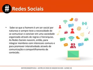 • Sabe-se que o homem é um ser social por
natureza e sempre teve a necessidade de
se comunicar e conviver em uma sociedade
organizada através de regras e hierarquias.
As Redes Sociais nascem, então, para
integrar membros com interesses comuns e
para promover interatividade através de
comunicação e compartilhamento de
conteúdo.
Redes Sociais
#INTERCOMNORTE2014 – GESTÃO DE CRISES DE IMAGEM NA WEB - ALYNNE CID
 