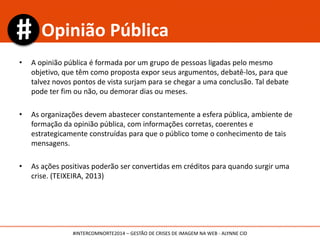 • A opinião pública é formada por um grupo de pessoas ligadas pelo mesmo
objetivo, que têm como proposta expor seus argumentos, debatê-los, para que
talvez novos pontos de vista surjam para se chegar a uma conclusão. Tal debate
pode ter fim ou não, ou demorar dias ou meses.
• As organizações devem abastecer constantemente a esfera pública, ambiente de
formação da opinião pública, com informações corretas, coerentes e
estrategicamente construídas para que o público tome o conhecimento de tais
mensagens.
• As ações positivas poderão ser convertidas em créditos para quando surgir uma
crise. (TEIXEIRA, 2013)
Opinião Pública
#INTERCOMNORTE2014 – GESTÃO DE CRISES DE IMAGEM NA WEB - ALYNNE CID
 