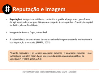 • Reputação é imagem consolidada, construída e gerida a longo prazo, pela forma
de agir dentro de princípios éticos e em respeito à coisa pública. Constitui o capital
simbólico, de confiabilidade.
• Imagem é efêmera, fugaz, vulnerável.
• A sobrevivência de uma marca durante a crise de imagem depende muito de uma
boa reputação e resposta. (FORNI, 2013)
“Quanto mais visíveis se tornam as pessoas públicas - e as pessoas públicas – mais
vulneráveis também ficam. Mais interesse da mídia, da opinião pública, da
sociedade.” (FORNI, 2013, p.53)
Reputação e Imagem
#INTERCOMNORTE2014 – GESTÃO DE CRISES DE IMAGEM NA WEB - ALYNNE CID
 