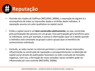 • Partindo das noções de Goffman (RECUERO, 2009b), a reputação de alguém é a
consequência de todas as impressões dadas e emitidas deste indivíduo. A
reputação assume um valor qualitativo no capital social.
• Então o capital social é um bem construído coletivamente, ou seja, construído
pela participação das pessoas em um grupo. Essa participação gera benefícios para
os indivíduos, como por exemplo, o acesso à informações (que só é obtido quando
o indivíduo está conectado ao grupo) e para o grupo (que se beneficia do
conhecimento individual).
• Contudo, as redes sociais na internet permitem o controle dessas impressões,
influenciando na construção de reputação e consequentemente na obtenção de
capital social através de publicações favoráveis na rede e exclusão de menções
negativas. Com isso, a formação de novas conexões sociais também pode ser
influenciada por esse controle (RECUERO, 2009b).
Reputação
#INTERCOMNORTE2014 – GESTÃO DE CRISES DE IMAGEM NA WEB - ALYNNE CID
 