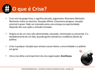 • Crise vem do grego krisis, e significa decisão, julgamento. Dicionário Michaelis:
Momento crítico ou decisivo. Situação aflitiva. Conjuntura perigosa, situação
anormal e grave. Pode ser encarada como uma ameaça ou oportunidade.
Depende das suas ações e atitudes tomadas.
• Origina-se de um risco não administrado, calculado, minimizado ou prevenido. É o
desdobramento de um fato, quando ganha relevância e evidência diante do
público.
• Crise é qualquer situação que ameace causar danos a uma entidade e o público
em geral.
• Uma crise afeta o principal bem de uma organização: #confiança.
O que é Crise?
#INTERCOMNORTE2014 – GESTÃO DE CRISES DE IMAGEM NA WEB - ALYNNE CID
 