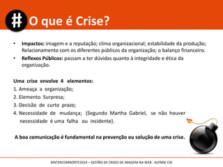 • Impactos: imagem e a reputação; clima organizacional; estabilidade da produção;
Relacionamento com os diferentes públicos da organização; o balanço financeiro.
• Reflexos Públicos: passam a ter dúvidas quanto à integridade e ética da
organização.
Uma crise envolve 4 elementos:
1. Ameaça a organização;
2. Elemento Surpresa;
3. Decisão de curto prazo;
4. Necessidade de mudança; (Segundo Martha Gabriel, se não houver
necessidade é uma falha ou incidente).
A boa comunicação é fundamental na prevenção ou solução de uma crise.
O que é Crise?
#INTERCOMNORTE2014 – GESTÃO DE CRISES DE IMAGEM NA WEB - ALYNNE CID
 