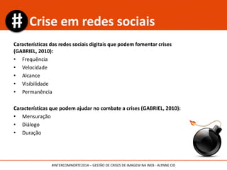Características das redes sociais digitais que podem fomentar crises
(GABRIEL, 2010):
• Frequência
• Velocidade
• Alcance
• Visibilidade
• Permanência
Características que podem ajudar no combate a crises (GABRIEL, 2010):
• Mensuração
• Diálogo
• Duração
Crise em redes sociais
#INTERCOMNORTE2014 – GESTÃO DE CRISES DE IMAGEM NA WEB - ALYNNE CID
 