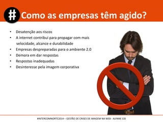 • Desatenção aos riscos
• A internet contribui para propagar com mais
velocidade, alcance e durabilidade
• Empresas despreparadas para o ambiente 2.0
• Demora em dar respostas
• Respostas inadequadas
• Desinteresse pela imagem corporativa
Como as empresas têm agido?
#INTERCOMNORTE2014 – GESTÃO DE CRISES DE IMAGEM NA WEB - ALYNNE CID
 
