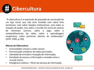 “A cibercultura é a expressão da aspiração de construção de
um laço social, que não seria fundado nem sobre links
territoriais, nem sobre relações institucionais, nem sobre as
relações de poder, mas sobre a reunião em torno de centros
de interesses comuns, sobre o jogo, sobre o
compartilhamento do saber, sobre a aprendizagem
cooperativa, sobre processos abertos de colaboração.”
(LÉVY, 1999, p.130)
Marcas da Cibercultura
• Comunidades virtuais e redes sociais;
• Comunicação multidirecional, de todos para todos;
• Liberdade de emissão e recepção de informação;
• Variedade de acesso a informação e conexão entre o
mundo inteiro
• Inteligência Coletiva – filtros do excesso de informação.
Cibercultura
#INTERCOMNORTE2014 – GESTÃO DE CRISES DE IMAGEM NA WEB - ALYNNE CID
 