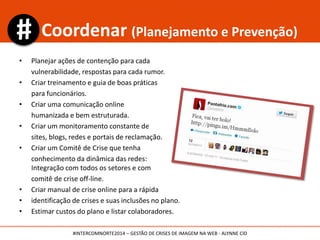 •Prevenção e
planejamento
de comunicação
•Treinamento de
funcionários
•Formação de
Comitê de Crise
•Guia de gestão
de crise
•Monitoramento
•Avaliação da
crise e
planejamento
de ações
•Organização de
informações
para a imprensa
e consumidores
•Rapidez,
sinceridade e
transparência
•Monitoramento
• Relatórios dos
reflexos da Crise
e da gestão e
ajustes do
plano.
• Posts
atualizados
referentes à
crise.
• Reconstrução
da marca
• Monitoramento
•Mapeamento de
vulnerabilidades
•Relatórios sobre
a empresa
•Monitoramento
Coletar Coordenar Conter Corrigir
Plano de Gestão de Crise
Manutenção
#INTERCOMNORTE2014 – GESTÃO DE CRISES DE IMAGEM NA WEB - ALYNNE CID
 