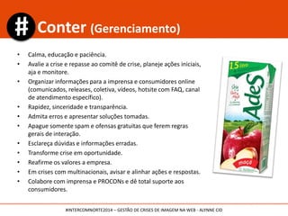 • Seja rápido nas respostas às eventuais reclamações e conduza a conversa para o
meio privado, se precisar;
• Nunca apague as mensagens, exceto se for spam e tiver claro manual de conduta
da rede;
• Não hesite em pedir desculpas se tiver falhado;
• Atente aos influenciadores;
• Seja transparente;
• Mantenha o diálogo;
• Tenha um perfil amistoso.
Seja mais humano
#INTERCOMNORTE2014 – GESTÃO DE CRISES DE IMAGEM NA WEB - ALYNNE CID
 