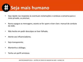 Blogs:
Mídia Boom
Blog Mídia 8
Midiatismo
Comunicação e Crise
(comunicacaoecrise.com.br) Influenciadores:
Martha Gabriel | @marthagabriel
Marcelo Salgado | @marcelosalgado
Israel Degasperi | @idegasperi
Patrícia Teixeira | @patriciatrixe
Referências
#INTERCOMNORTE2014 – GESTÃO DE CRISES DE IMAGEM NA WEB - ALYNNE CID
 