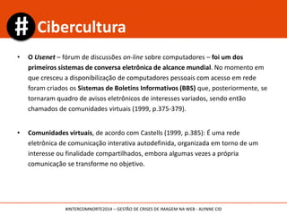 • O Usenet – fórum de discussões on-line sobre computadores – foi um dos
primeiros sistemas de conversa eletrônica de alcance mundial. No momento em
que cresceu a disponibilização de computadores pessoais com acesso em rede
foram criados os Sistemas de Boletins Informativos (BBS) que, posteriormente, se
tornaram quadro de avisos eletrônicos de interesses variados, sendo então
chamados de comunidades virtuais (1999, p.375-379).
• Comunidades virtuais, de acordo com Castells (1999, p.385): É uma rede
eletrônica de comunicação interativa autodefinida, organizada em torno de um
interesse ou finalidade compartilhados, embora algumas vezes a própria
comunicação se transforme no objetivo.
Cibercultura
#INTERCOMNORTE2014 – GESTÃO DE CRISES DE IMAGEM NA WEB - ALYNNE CID
 