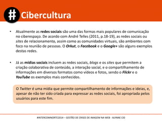 • Atualmente as redes sociais são uma das formas mais populares de comunicação
no ciberespaço. De acordo com André Telles (2011, p.18-19), as redes sociais ou
sites de relacionamento, assim como as comunidades virtuais, são ambientes com
foco na reunião de pessoas. O Orkut, o Facebook e o Google+ são alguns exemplos
destas redes.
• Já as mídias sociais incluem as redes sociais, blogs e os sites que permitem a
criação colaborativa de conteúdo, a interação social, e o compartilhamento de
informações em diversos formatos como vídeos e fotos, sendo o Flickr e o
YouTube os exemplos mais conhecidos.
O Twitter é uma mídia que permite compartilhamento de informações e ideias, e,
apesar de não ter sido criada para expressar as redes sociais, foi apropriada pelos
usuários para este fim.
Cibercultura
#INTERCOMNORTE2014 – GESTÃO DE CRISES DE IMAGEM NA WEB - ALYNNE CID
 