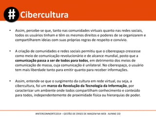 • Assim, percebe-se que, tanto nas comunidades virtuais quanto nas redes sociais,
todos os usuários tinham e têm os mesmos direitos e poderes de se organizarem e
compartilharem ideias com suas próprias regras de respeito e convívio.
• A criação de comunidades e redes sociais permitiu que o ciberespaço crescesse
como meio de comunicação revolucionário e de alcance mundial, posto que a
comunicação passa a ser de todos para todos, em detrimento dos meios de
comunicação de massa, cuja comunicação é unilateral. No ciberespaço, o usuário
tem mais liberdade tanto para emitir quanto para receber informações.
• Assim, entende-se que o surgimento da cultura em rede virtual, ou seja, a
cibercultura, foi um marco da Revolução da Tecnologia da Informação, por
caracterizar um ambiente onde todos compartilham conhecimento e conteúdo
para todos, independentemente de proximidade física ou hierarquias de poder.
Cibercultura
#INTERCOMNORTE2014 – GESTÃO DE CRISES DE IMAGEM NA WEB - ALYNNE CID
 