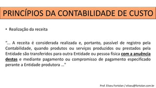 • Realização da receita
“... A receita é considerada realizada e, portanto, passível de registro pela
Contabilidade, quando produtos ou serviços produzidos ou prestados pela
Entidade são transferidos para outra Entidade ou pessoa física com a anuência
destas e mediante pagamento ou compromisso de pagamento especificado
perante a Entidade produtora …"
Prof. Eliseu Fortolan / eliseu@fortolan.com.br
PRINCÍPIOS DA CONTABILIDADE DE CUSTO
 