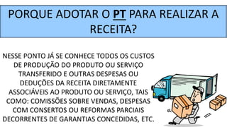 NESSE PONTO JÁ SE CONHECE TODOS OS CUSTOS
DE PRODUÇÃO DO PRODUTO OU SERVIÇO
TRANSFERIDO E OUTRAS DESPESAS OU
DEDUÇÕES DA RECEITA DIRETAMENTE
ASSOCIÁVEIS AO PRODUTO OU SERVIÇO, TAIS
COMO: COMISSÕES SOBRE VENDAS, DESPESAS
COM CONSERTOS OU REFORMAS PARCIAIS
DECORRENTES DE GARANTIAS CONCEDIDAS, ETC.
PORQUE ADOTAR O PT PARA REALIZAR A
RECEITA?
 