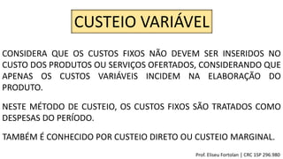 CUSTEIO VARIÁVEL
CONSIDERA QUE OS CUSTOS FIXOS NÃO DEVEM SER INSERIDOS NO
CUSTO DOS PRODUTOS OU SERVIÇOS OFERTADOS, CONSIDERANDO QUE
APENAS OS CUSTOS VARIÁVEIS INCIDEM NA ELABORAÇÃO DO
PRODUTO.
NESTE MÉTODO DE CUSTEIO, OS CUSTOS FIXOS SÃO TRATADOS COMO
DESPESAS DO PERÍODO.
TAMBÉM É CONHECIDO POR CUSTEIO DIRETO OU CUSTEIO MARGINAL.
Prof. Eliseu Fortolan │ CRC 1SP 296.980
 