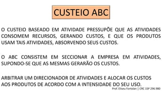 CUSTEIO ABC
O CUSTEIO BASEADO EM ATIVIDADE PRESSUPÕE QUE AS ATIVIDADES
CONSOMEM RECURSOS, GERANDO CUSTOS, E QUE OS PRODUTOS
USAM TAIS ATIVIDADES, ABSORVENDO SEUS CUSTOS.
O ABC CONSISTEM EM SECCIONAR A EMPRESA EM ATIVIDADES,
SUPONDO-SE QUE AS MESMAS GERARÃO OS CUSTOS.
ARBITRAR UM DIRECIONADOR DE ATIVIDADES E ALOCAR OS CUSTOS
AOS PRODUTOS DE ACORDO COM A INTENSIDADE DO SEU USO.
Prof. Eliseu Fortolan │ CRC 1SP 296.980
 