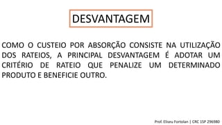 DESVANTAGEM
COMO O CUSTEIO POR ABSORÇÃO CONSISTE NA UTILIZAÇÃO
DOS RATEIOS, A PRINCIPAL DESVANTAGEM É ADOTAR UM
CRITÉRIO DE RATEIO QUE PENALIZE UM DETERMINADO
PRODUTO E BENEFICIE OUTRO.
Prof. Eliseu Fortolan │ CRC 1SP 296980
 