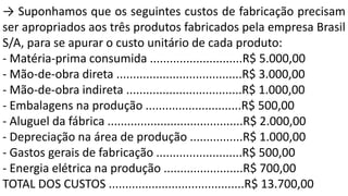 → Suponhamos que os seguintes custos de fabricação precisam
ser apropriados aos três produtos fabricados pela empresa Brasil
S/A, para se apurar o custo unitário de cada produto:
- Matéria-prima consumida ............................R$ 5.000,00
- Mão-de-obra direta ......................................R$ 3.000,00
- Mão-de-obra indireta ...................................R$ 1.000,00
- Embalagens na produção .............................R$ 500,00
- Aluguel da fábrica .........................................R$ 2.000,00
- Depreciação na área de produção ................R$ 1.000,00
- Gastos gerais de fabricação ..........................R$ 500,00
- Energia elétrica na produção ........................R$ 700,00
TOTAL DOS CUSTOS .........................................R$ 13.700,00
 