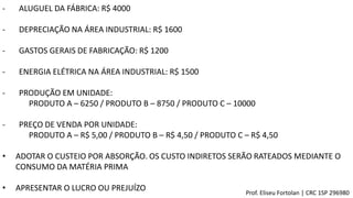 Prof. Eliseu Fortolan │ CRC 1SP 296980
- ALUGUEL DA FÁBRICA: R$ 4000
- DEPRECIAÇÃO NA ÁREA INDUSTRIAL: R$ 1600
- GASTOS GERAIS DE FABRICAÇÃO: R$ 1200
- ENERGIA ELÉTRICA NA ÁREA INDUSTRIAL: R$ 1500
- PRODUÇÃO EM UNIDADE:
PRODUTO A – 6250 / PRODUTO B – 8750 / PRODUTO C – 10000
- PREÇO DE VENDA POR UNIDADE:
PRODUTO A – R$ 5,00 / PRODUTO B – R$ 4,50 / PRODUTO C – R$ 4,50
• ADOTAR O CUSTEIO POR ABSORÇÃO. OS CUSTO INDIRETOS SERÃO RATEADOS MEDIANTE O
CONSUMO DA MATÉRIA PRIMA
• APRESENTAR O LUCRO OU PREJUÍZO
 