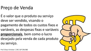 Preço de Venda
É o valor que o produto ou serviço
deve ser vendido, visando o
pagamento de todos os custos fixos e
variáveis, as despesas fixas e variáveis
proporcionais, bem como o lucro
desejado pela venda de cada produto
ou serviço.
Prof. Eliseu Fortolan │ CRC 1SP 296.980
 