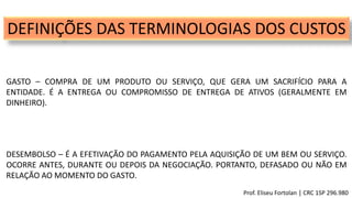 DEFINIÇÕES DAS TERMINOLOGIAS DOS CUSTOS
GASTO – COMPRA DE UM PRODUTO OU SERVIÇO, QUE GERA UM SACRIFÍCIO PARA A
ENTIDADE. É A ENTREGA OU COMPROMISSO DE ENTREGA DE ATIVOS (GERALMENTE EM
DINHEIRO).
DESEMBOLSO – É A EFETIVAÇÃO DO PAGAMENTO PELA AQUISIÇÃO DE UM BEM OU SERVIÇO.
OCORRE ANTES, DURANTE OU DEPOIS DA NEGOCIAÇÃO. PORTANTO, DEFASADO OU NÃO EM
RELAÇÃO AO MOMENTO DO GASTO.
Prof. Eliseu Fortolan │ CRC 1SP 296.980
 