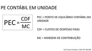 PE CONTÁBIL EM UNIDADE
PEC=
CDF
MC
PEC = PONTO DE EQUILÍBRIO CONTÁBIL EM
UNIDADE
CDF = CUSTOS DE DESPESAS FIXAS
MC = MARGEM DE CONTRIBUIÇÃO
Prof. Eliseu Fortolan │ CRC 1SP 296.980
 