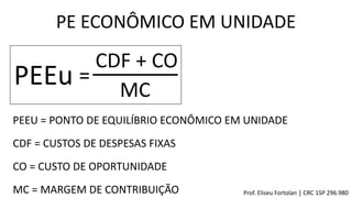 PE ECONÔMICO EM UNIDADE
PEEu =
CDF + CO
MC
PEEU = PONTO DE EQUILÍBRIO ECONÔMICO EM UNIDADE
CDF = CUSTOS DE DESPESAS FIXAS
CO = CUSTO DE OPORTUNIDADE
MC = MARGEM DE CONTRIBUIÇÃO Prof. Eliseu Fortolan │ CRC 1SP 296.980
 