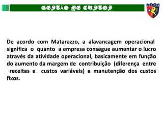 GEST O DE CUSTOSÃ
De acordo com Matarazzo, a alavancagem operacional
significa o quanto a empresa consegue aumentar o lucro
através da atividade operacional, basicamente em função
do aumento da margem de contribuição (diferença entre
receitas e custos variáveis) e manutenção dos custos
fixos.
 