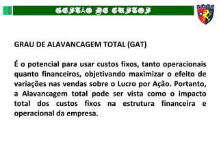 GEST O DE CUSTOSÃ
GRAU DE ALAVANCAGEM TOTAL (GAT)
É o potencial para usar custos fixos, tanto operacionais
quanto financeiros, objetivando maximizar o efeito de
variações nas vendas sobre o Lucro por Ação. Portanto,
a Alavancagem total pode ser vista como o impacto
total dos custos fixos na estrutura financeira e
operacional da empresa.
 