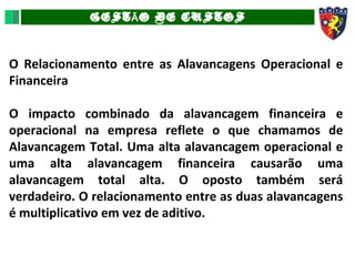 GEST O DE CUSTOSÃ
O Relacionamento entre as Alavancagens Operacional e
Financeira
O impacto combinado da alavancagem financeira e
operacional na empresa reflete o que chamamos de
Alavancagem Total. Uma alta alavancagem operacional e
uma alta alavancagem financeira causarão uma
alavancagem total alta. O oposto também será
verdadeiro. O relacionamento entre as duas alavancagens
é multiplicativo em vez de aditivo.
 