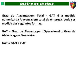 GEST O DE CUSTOSÃ
Grau de Alavancagem Total - GAT é a medida
numérica da Alavancagem total da empresa, pode ser
medida das seguintes formas:
GAT = Grau de Alavancagem Operacional x Grau de
Alavancagem Financeira.
GAT = GAO X GAF
 